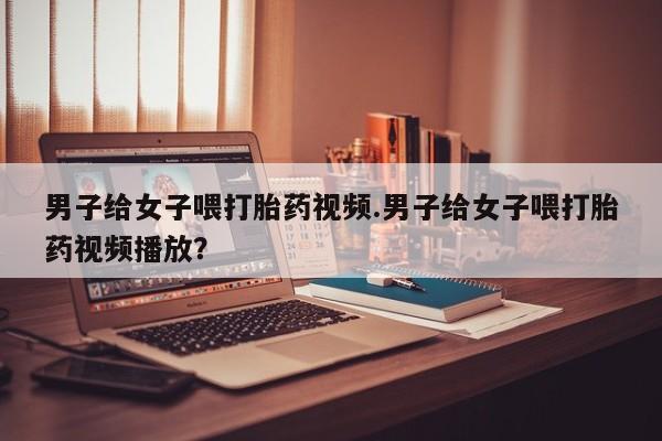 买打胎药私人联系方式男子给女子喂打胎药视频.男子给女子喂打胎药视频播放？