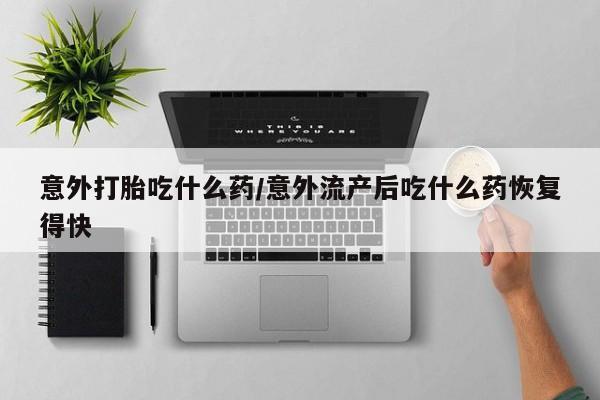 买打胎药私人联系方式意外打胎吃什么药/意外流产后吃什么药恢复得快