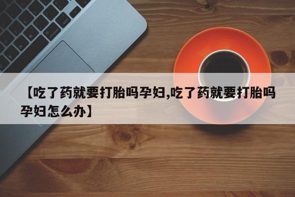 买打胎药私人联系方式【吃了药就要打胎吗孕妇,吃了药就要打胎吗孕妇怎么办】