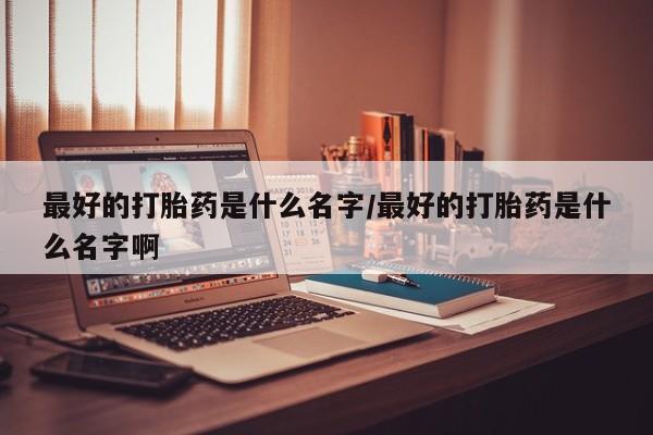 买打胎药私人联系方式最好的打胎药是什么名字/最好的打胎药是什么名字啊