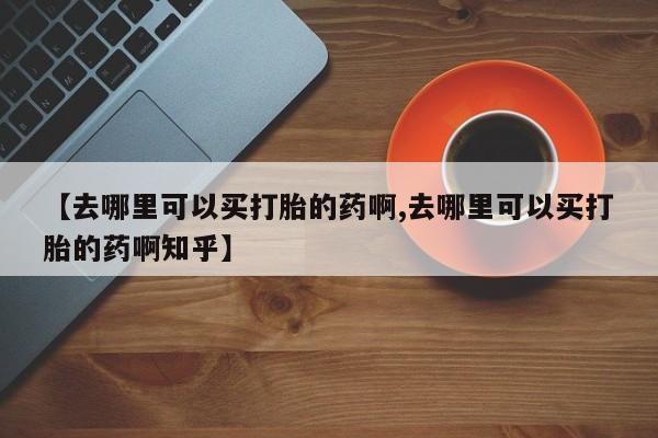 买打胎药私人联系方式【去哪里可以买打胎的药啊,去哪里可以买打胎的药啊知乎】