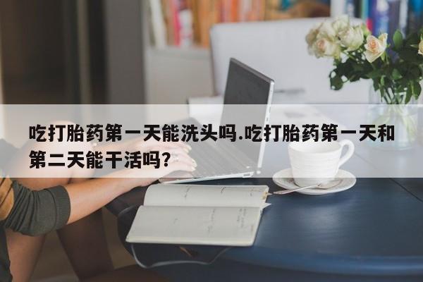 买打胎药私人联系方式吃打胎药第一天能洗头吗.吃打胎药第一天和第二天能干活吗？