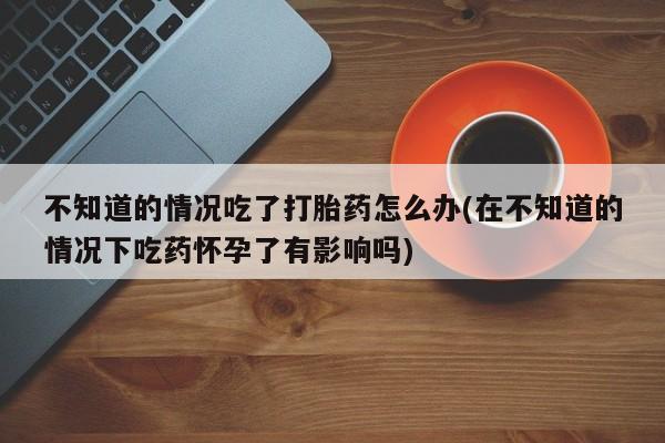 买打胎药私人联系方式不知道的情况吃了打胎药怎么办(在不知道的情况下吃药怀孕了有影响吗)