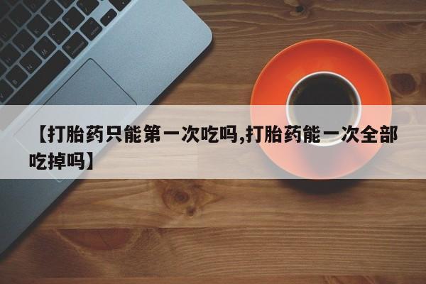 买打胎药私人联系方式【打胎药只能第一次吃吗,打胎药能一次全部吃掉吗】