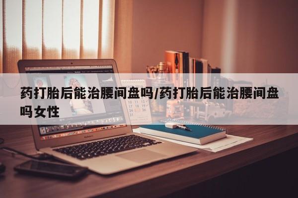 买打胎药私人联系方式药打胎后能治腰间盘吗/药打胎后能治腰间盘吗女性