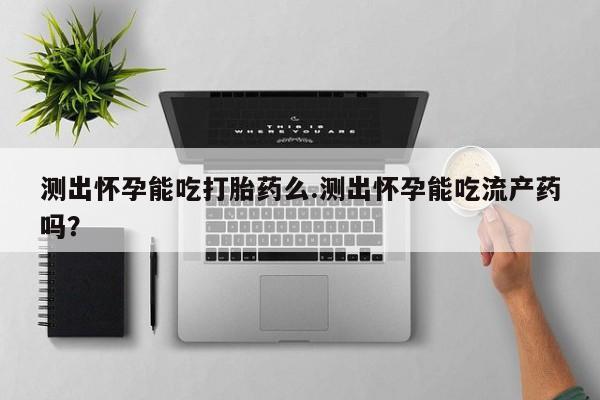 买打胎药私人联系方式测出怀孕能吃打胎药么.测出怀孕能吃流产药吗？