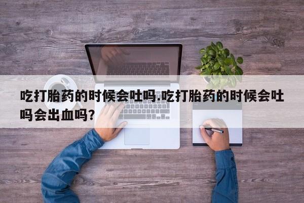 买打胎药私人联系方式吃打胎药的时候会吐吗.吃打胎药的时候会吐吗会出血吗？