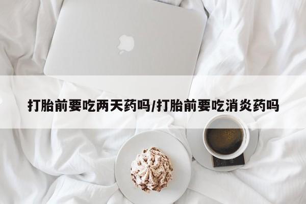 买打胎药私人联系方式打胎前要吃两天药吗/打胎前要吃消炎药吗