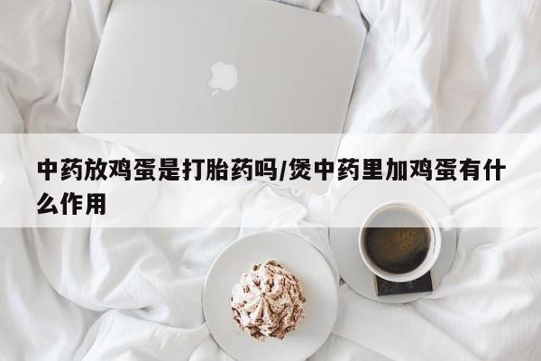 买打胎药私人联系方式中药放鸡蛋是打胎药吗/煲中药里加鸡蛋有什么作用