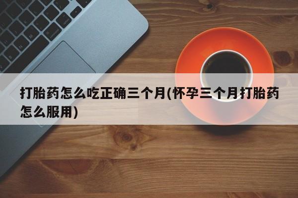 买打胎药私人联系方式打胎药怎么吃正确三个月(怀孕三个月打胎药怎么服用)