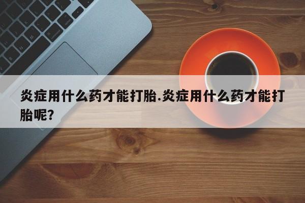 买打胎药私人联系方式炎症用什么药才能打胎.炎症用什么药才能打胎呢？