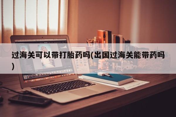 买打胎药私人联系方式过海关可以带打胎药吗(出国过海关能带药吗)