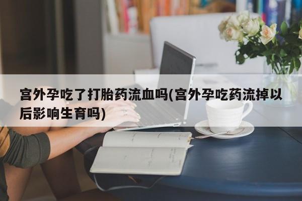 买打胎药私人联系方式宫外孕吃了打胎药流血吗(宫外孕吃药流掉以后影响生育吗)
