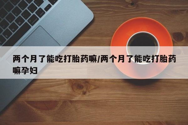 买打胎药私人联系方式两个月了能吃打胎药嘛/两个月了能吃打胎药嘛孕妇