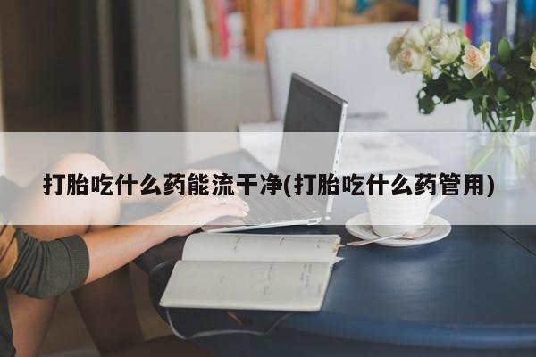 买打胎药私人联系方式打胎吃什么药能流干净(打胎吃什么药管用)