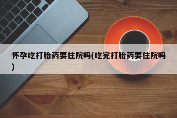 买打胎药私人联系方式怀孕吃打胎药要住院吗(吃完打胎药要住院吗)