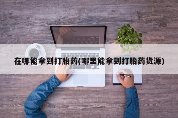 买打胎药私人联系方式在哪能拿到打胎药(哪里能拿到打胎药货源)