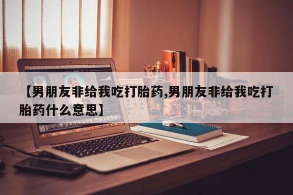 买打胎药私人联系方式【男朋友非给我吃打胎药,男朋友非给我吃打胎药什么意思】
