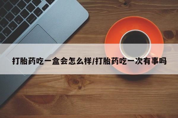 买打胎药私人联系方式打胎药吃一盒会怎么样/打胎药吃一次有事吗