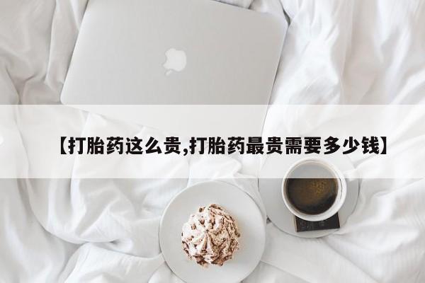 买打胎药私人联系方式【打胎药这么贵,打胎药最贵需要多少钱】