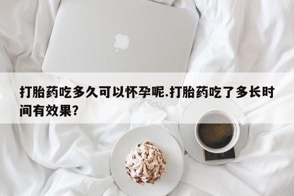买打胎药私人联系方式打胎药吃多久可以怀孕呢.打胎药吃了多长时间有效果？