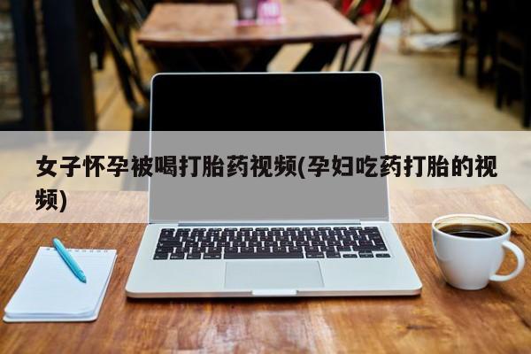 买打胎药私人联系方式女子怀孕被喝打胎药视频(孕妇吃药打胎的视频)