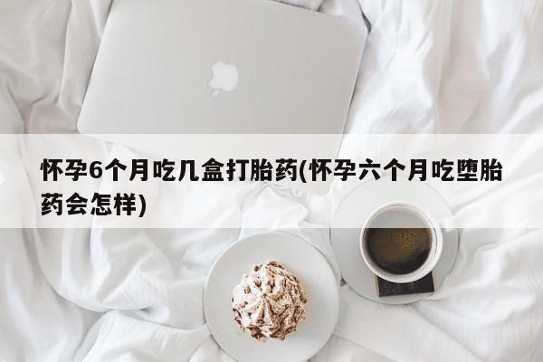 买打胎药私人联系方式怀孕6个月吃几盒打胎药(怀孕六个月吃堕胎药会怎样)