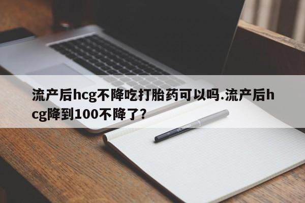 买打胎药私人联系方式流产后hcg不降吃打胎药可以吗.流产后hcg降到100不降了？