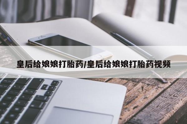 买打胎药私人联系方式皇后给娘娘打胎药/皇后给娘娘打胎药视频