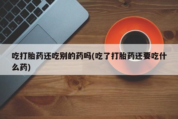 买打胎药私人联系方式吃打胎药还吃别的药吗(吃了打胎药还要吃什么药)
