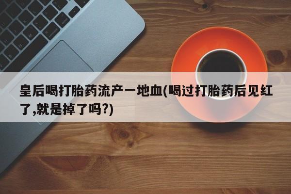 买打胎药私人联系方式皇后喝打胎药流产一地血(喝过打胎药后见红了,就是掉了吗?)