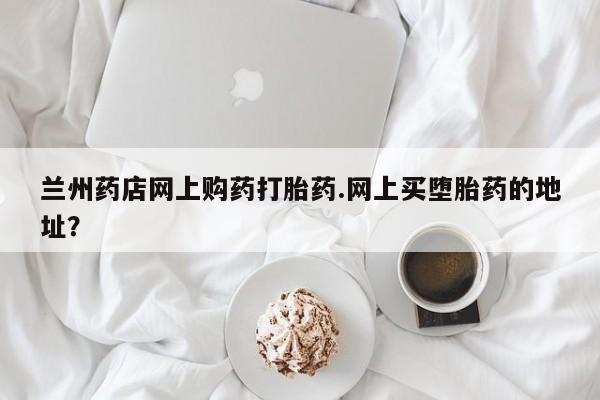 买打胎药私人联系方式兰州药店网上购药打胎药.网上买堕胎药的地址？