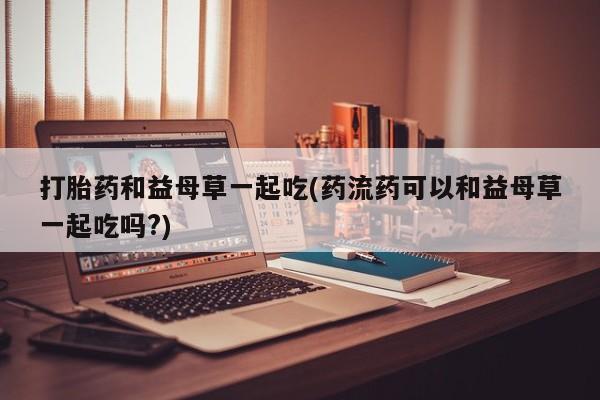 买打胎药私人联系方式打胎药和益母草一起吃(药流药可以和益母草一起吃吗?)