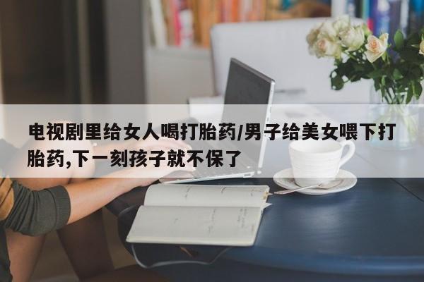 买打胎药私人联系方式电视剧里给女人喝打胎药/男子给美女喂下打胎药,下一刻孩子就不保了