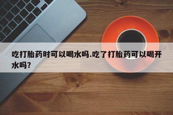 买打胎药私人联系方式吃打胎药时可以喝水吗.吃了打胎药可以喝开水吗？
