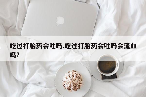 买打胎药私人联系方式吃过打胎药会吐吗.吃过打胎药会吐吗会流血吗？