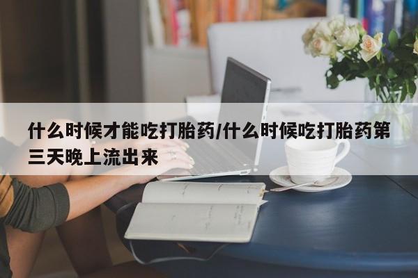 买打胎药私人联系方式什么时候才能吃打胎药/什么时候吃打胎药第三天晚上流出来
