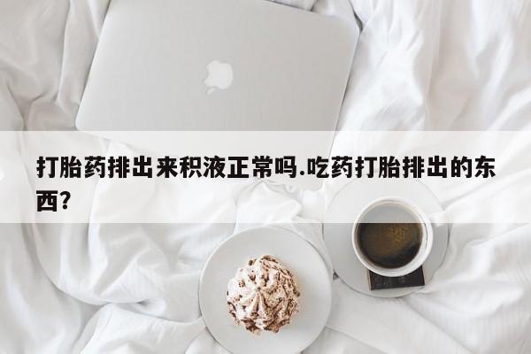 买打胎药私人联系方式打胎药排出来积液正常吗.吃药打胎排出的东西？