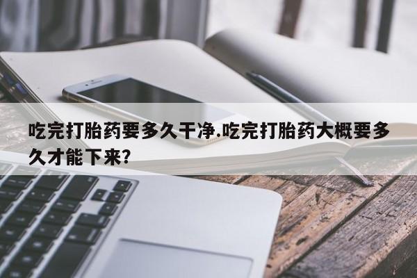 买打胎药私人联系方式吃完打胎药要多久干净.吃完打胎药大概要多久才能下来？