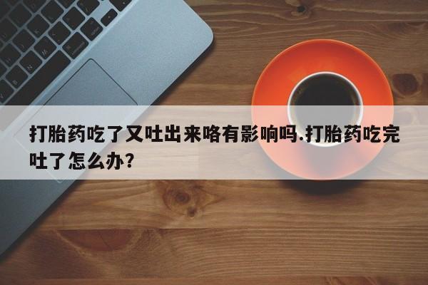 买打胎药私人联系方式打胎药吃了又吐出来咯有影响吗.打胎药吃完吐了怎么办？