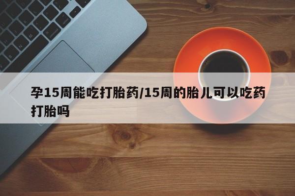 买打胎药私人联系方式孕15周能吃打胎药/15周的胎儿可以吃药打胎吗