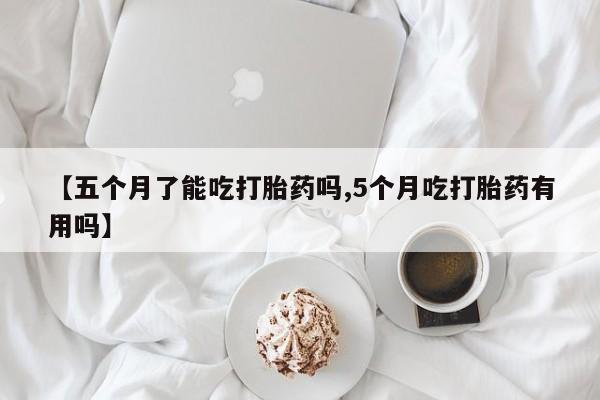 买打胎药私人联系方式【五个月了能吃打胎药吗,5个月吃打胎药有用吗】