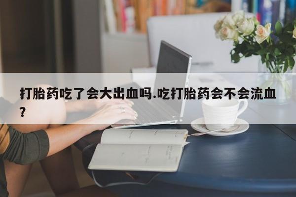 买打胎药私人联系方式打胎药吃了会大出血吗.吃打胎药会不会流血？