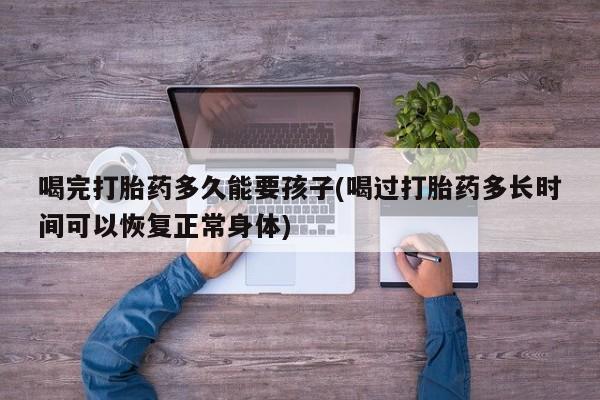 买打胎药私人联系方式喝完打胎药多久能要孩子(喝过打胎药多长时间可以恢复正常身体)