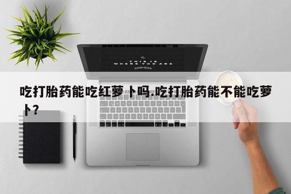 买打胎药私人联系方式吃打胎药能吃红萝卜吗.吃打胎药能不能吃萝卜？