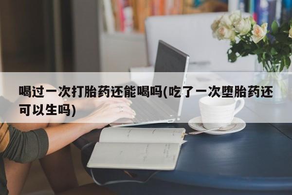 买打胎药私人联系方式喝过一次打胎药还能喝吗(吃了一次堕胎药还可以生吗)