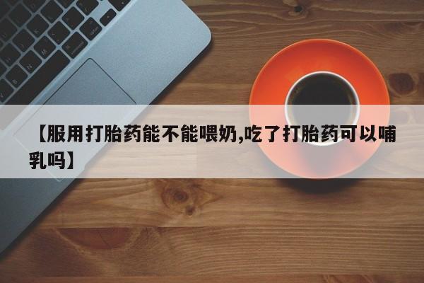 买打胎药私人联系方式【服用打胎药能不能喂奶,吃了打胎药可以哺乳吗】