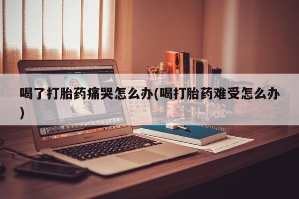 买打胎药私人联系方式喝了打胎药痛哭怎么办(喝打胎药难受怎么办)