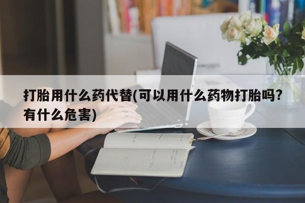 买打胎药私人联系方式打胎用什么药代替(可以用什么药物打胎吗?有什么危害)