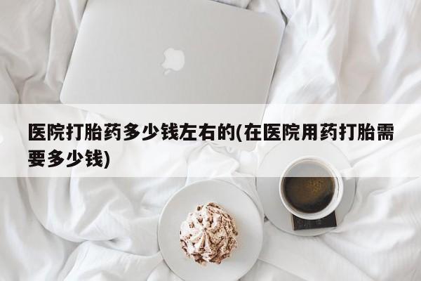 买打胎药私人联系方式医院打胎药多少钱左右的(在医院用药打胎需要多少钱)